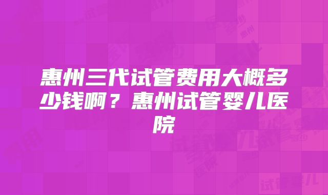 惠州三代试管费用大概多少钱啊？惠州试管婴儿医院