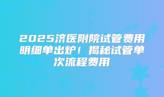 2025济医附院试管费用明细单出炉!揭秘试管单次流程费用