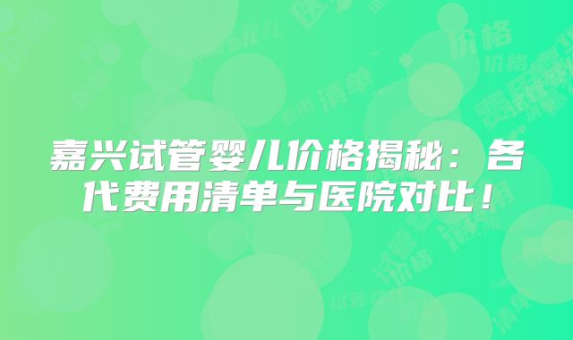 嘉兴试管婴儿价格揭秘：各代费用清单与医院对比！