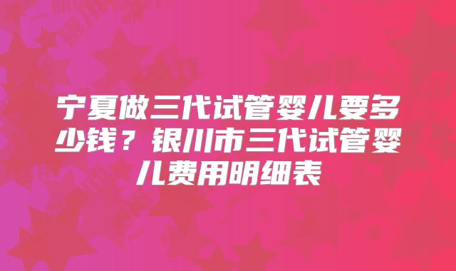 宁夏做三代试管婴儿要多少钱？银川市三代试管婴儿费用明细表