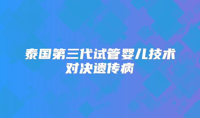 泰国第三代试管婴儿技术对决遗传病