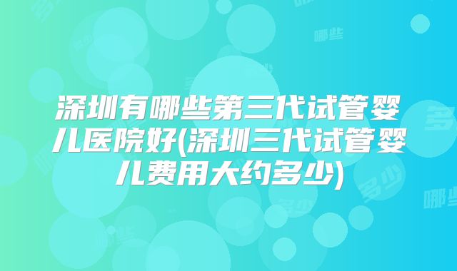 深圳有哪些第三代试管婴儿医院好(深圳三代试管婴儿费用大约多少)