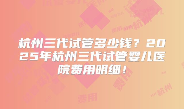 杭州三代试管多少钱？2025年杭州三代试管婴儿医院费用明细！