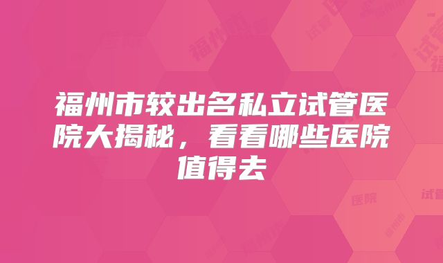 福州市较出名私立试管医院大揭秘，看看哪些医院值得去