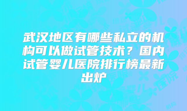 武汉地区有哪些私立的机构可以做试管技术？国内试管婴儿医院排行榜最新出炉