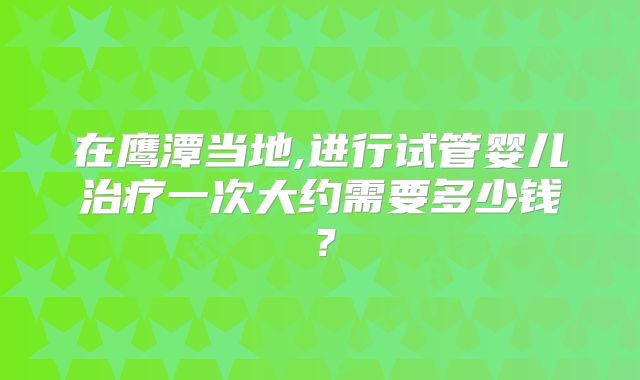 在鹰潭当地,进行试管婴儿治疗一次大约需要多少钱？