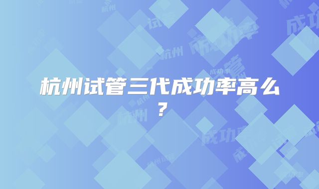 杭州试管三代成功率高么？