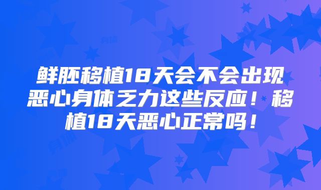 鲜胚移植18天会不会出现恶心身体乏力这些反应!移植18天恶心正常吗!