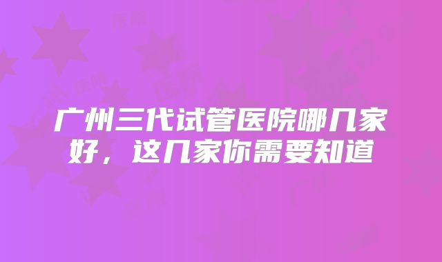 广州三代试管医院哪几家好,这几家你需要知道