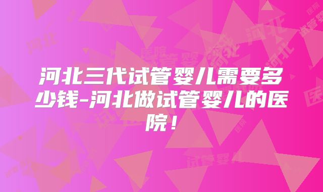河北三代试管婴儿需要多少钱-河北做试管婴儿的医院！