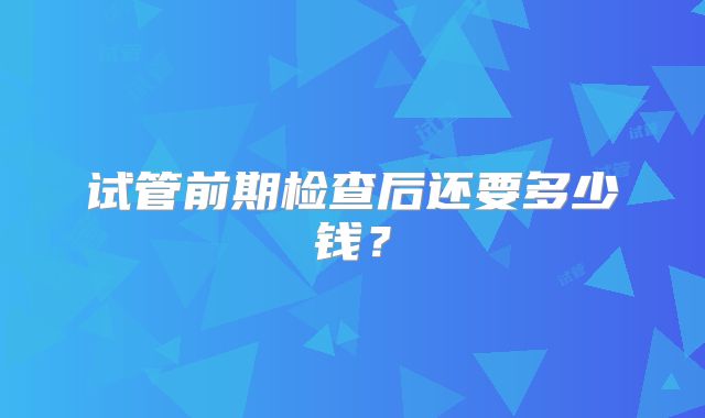试管前期检查后还要多少钱？