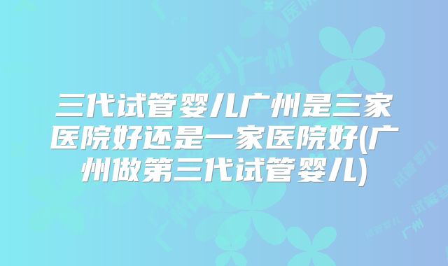三代试管婴儿广州是三家医院好还是一家医院好(广州做第三代试管婴儿)