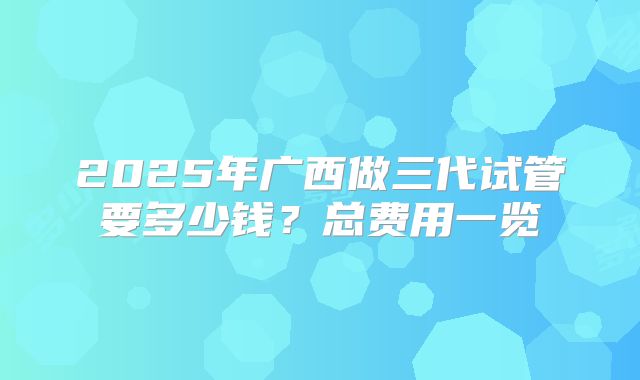 2025年广西做三代试管要多少钱？总费用一览
