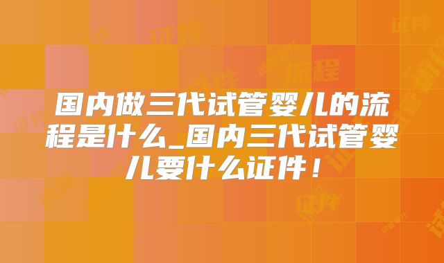 国内做三代试管婴儿的流程是什么_国内三代试管婴儿要什么证件！