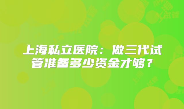上海私立医院：做三代试管准备多少资金才够？