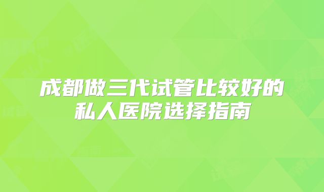 成都做三代试管比较好的私人医院选择指南