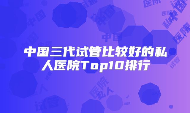 中国三代试管比较好的私人医院Top10排行