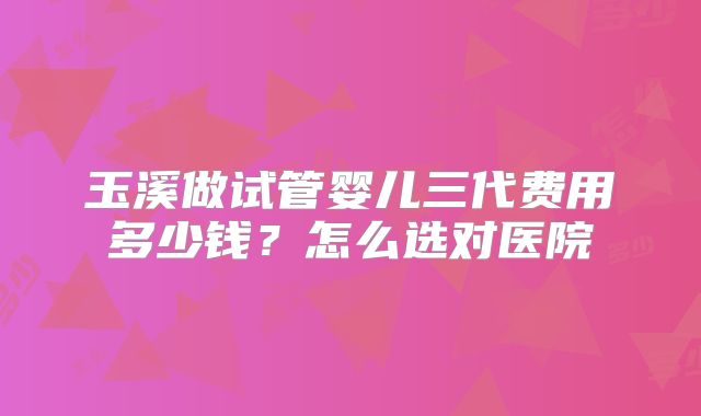 玉溪做试管婴儿三代费用多少钱？怎么选对医院