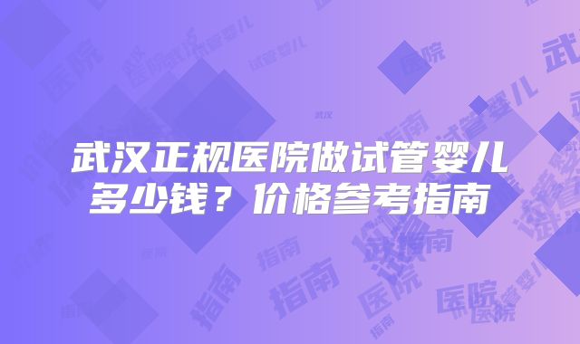 武汉正规医院做试管婴儿多少钱？价格参考指南