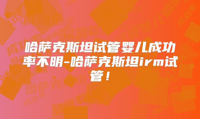 哈萨克斯坦试管婴儿成功率不明-哈萨克斯坦irm试管!