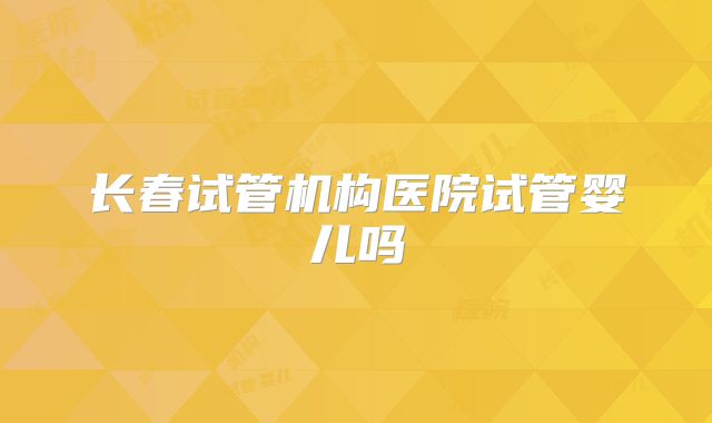 长春试管机构医院试管婴儿吗