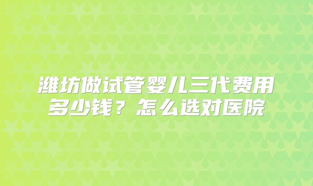 潍坊做试管婴儿三代费用多少钱？怎么选对医院