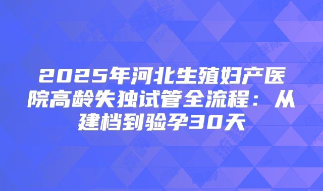 2025年河北生殖妇产医院高龄失独试管全流程：从建档到验孕30天