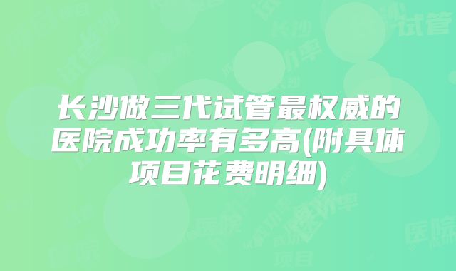 长沙做三代试管最权威的医院成功率有多高(附具体项目花费明细)