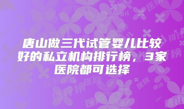 唐山做三代试管婴儿比较好的私立机构排行榜，3家医院都可选择