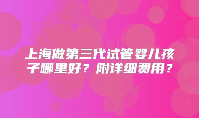 上海做第三代试管婴儿孩子哪里好？附详细费用？