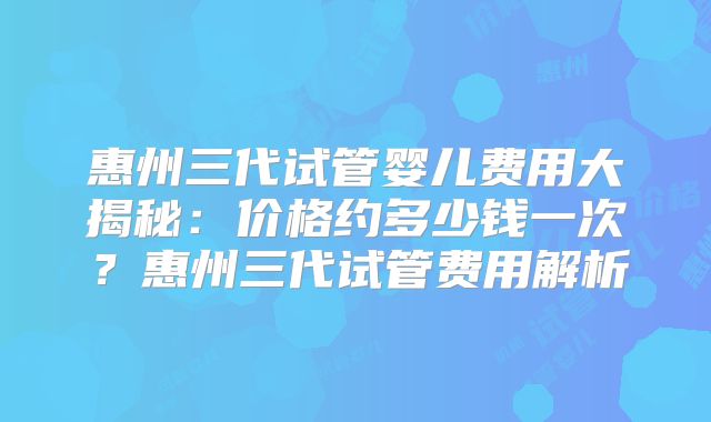 惠州三代试管婴儿费用大揭秘:价格约多少钱一次?惠州三代试管费用解析