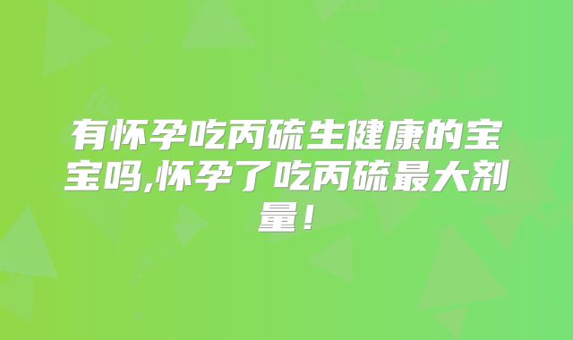 有怀孕吃丙硫生健康的宝宝吗,怀孕了吃丙硫最大剂量！