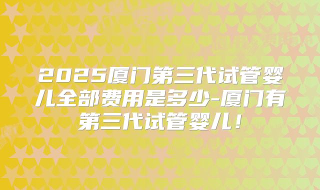 2025厦门第三代试管婴儿全部费用是多少-厦门有第三代试管婴儿！