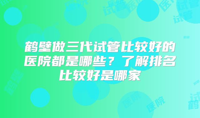 鹤壁做三代试管比较好的医院都是哪些？了解排名比较好是哪家