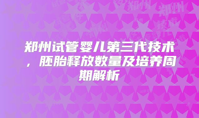 郑州试管婴儿第三代技术,胚胎释放数量及培养周期解析