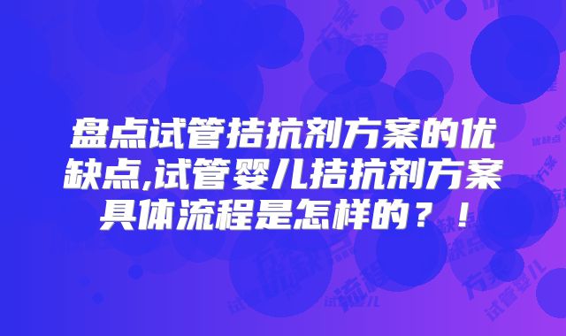 盘点试管拮抗剂方案的优缺点,试管婴儿拮抗剂方案具体流程是怎样的?!