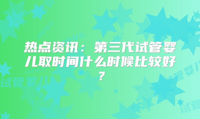 热点资讯:第三代试管婴儿取时间什么时候比较好?