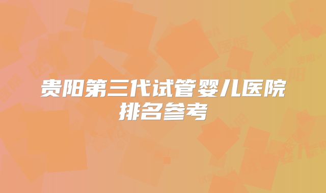 贵阳第三代试管婴儿医院排名参考
