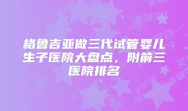 格鲁吉亚做三代试管婴儿生子医院大盘点,附前三医院排名