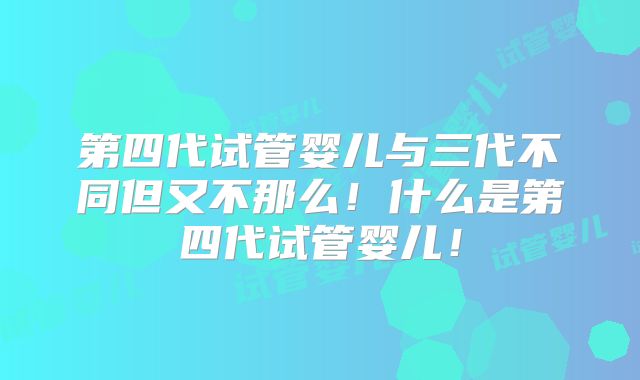 第四代试管婴儿与三代不同但又不那么！什么是第四代试管婴儿！