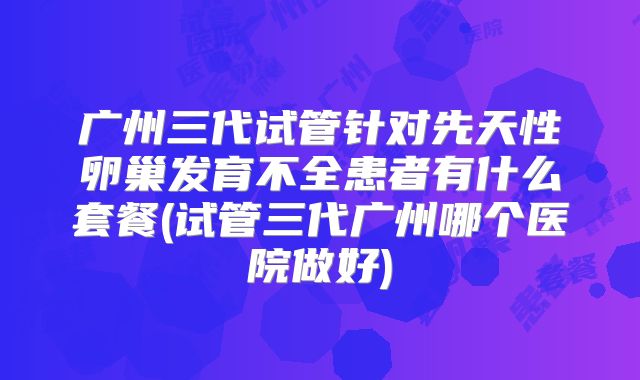 广州三代试管针对先天性卵巢发育不全患者有什么套餐(试管三代广州哪个医院做好)