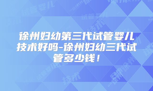 徐州妇幼第三代试管婴儿技术好吗-徐州妇幼三代试管多少钱!