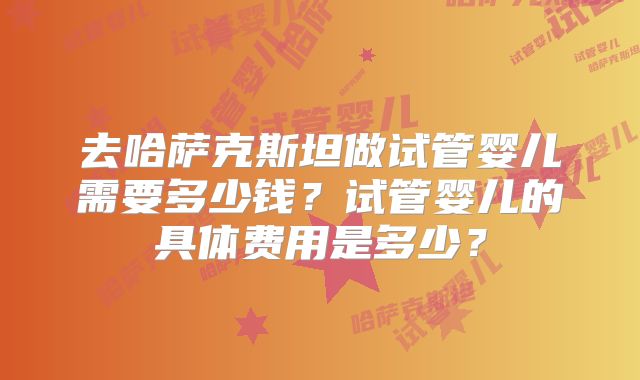 去哈萨克斯坦做试管婴儿需要多少钱？试管婴儿的具体费用是多少？