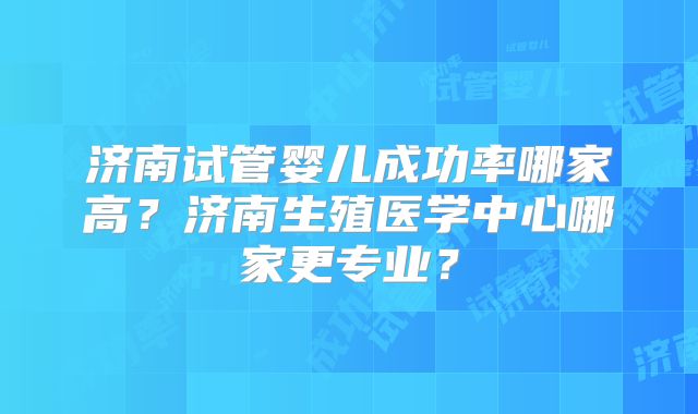 济南试管婴儿成功率哪家高？济南生殖医学中心哪家更专业？