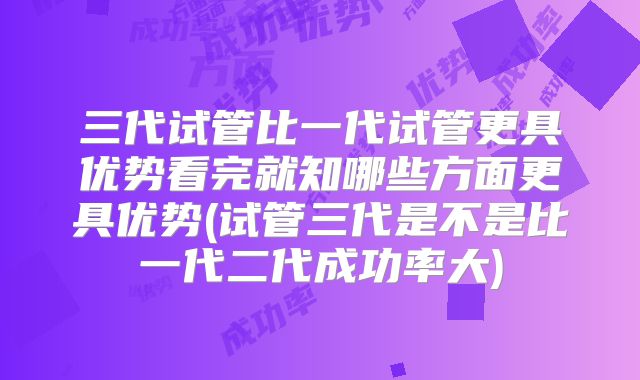 三代试管比一代试管更具优势看完就知哪些方面更具优势(试管三代是不是比一代二代成功率大)