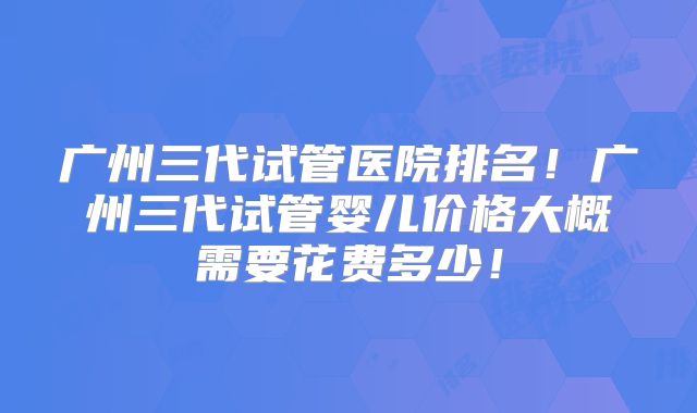 广州三代试管医院排名！广州三代试管婴儿价格大概需要花费多少！