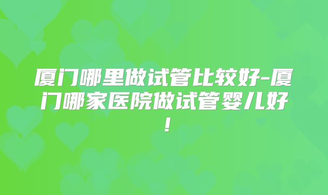 厦门哪里做试管比较好-厦门哪家医院做试管婴儿好！