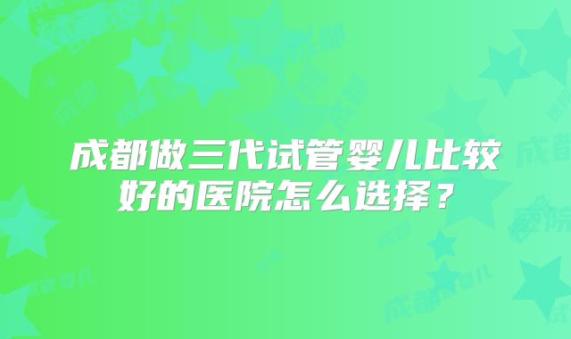 成都做三代试管婴儿比较好的医院怎么选择？