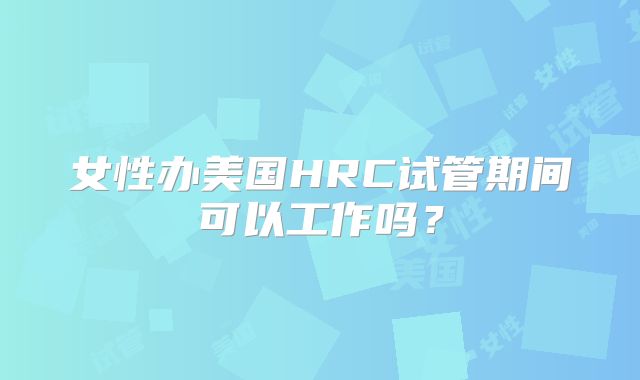 女性办美国HRC试管期间可以工作吗？