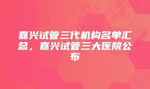 嘉兴试管三代机构名单汇总，嘉兴试管三大医院公布